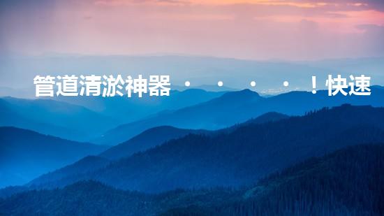 管道清淤神器！快速疏通工地困擾，解決你的煩惱？